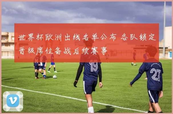 世界杯欧洲出线名单公布 各队锁定晋级席位备战后续赛事