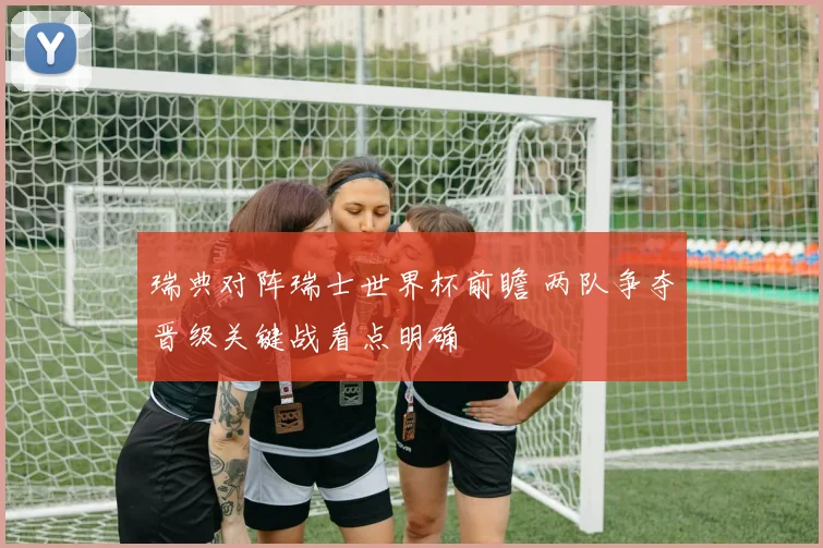瑞典对阵瑞士世界杯前瞻 两队争夺晋级关键战看点明确