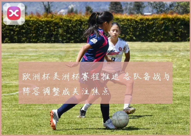 欧洲杯美洲杯赛程推进 各队备战与阵容调整成关注焦点