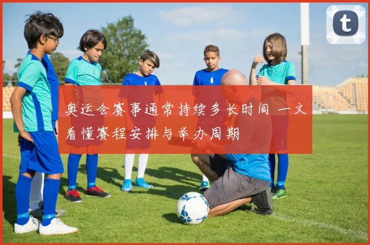 奥运会赛事通常持续多长时间 一文看懂赛程安排与举办周期