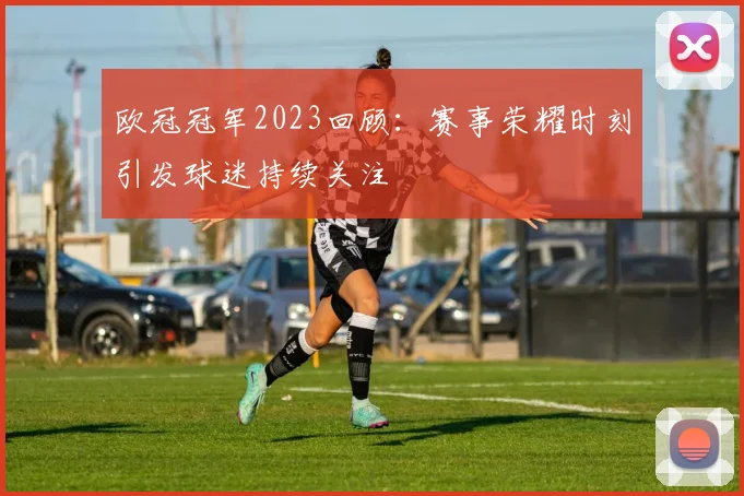 欧冠冠军2023回顾:赛事荣耀时刻引发球迷持续关注
